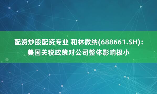 配资炒股配资专业 和林微纳(688661.SH)：美国关税政策对公司整体影响极小