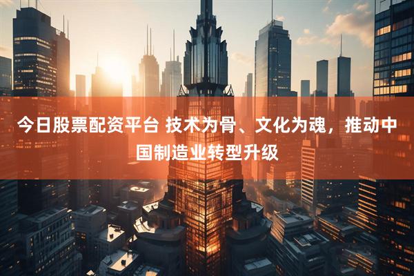今日股票配资平台 技术为骨、文化为魂，推动中国制造业转型升级