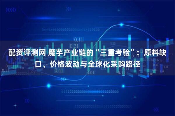 配资评测网 魔芋产业链的“三重考验”：原料缺口、价格波动与全球化采购路径