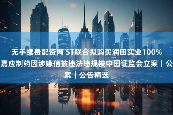 无手续费配资网 ST联合拟购买润田实业100%股权；嘉应制药因涉嫌信披违法违规被中国证监会立案｜公告精选
