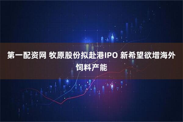 第一配资网 牧原股份拟赴港IPO 新希望欲增海外饲料产能