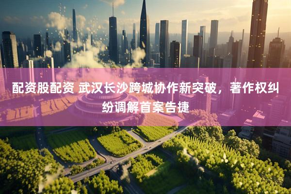 配资股配资 武汉长沙跨城协作新突破，著作权纠纷调解首案告捷