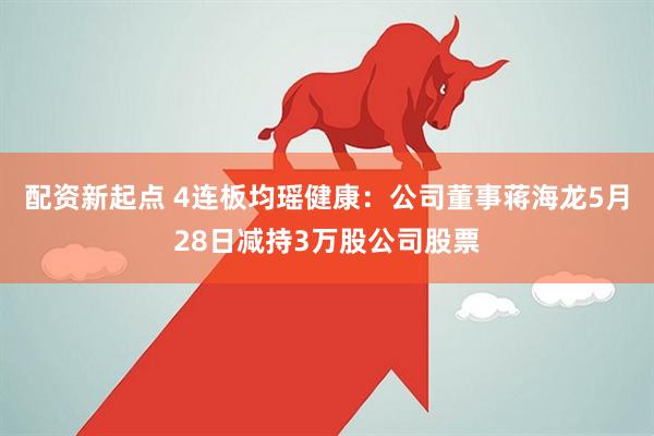 配资新起点 4连板均瑶健康：公司董事蒋海龙5月28日减持3万股公司股票