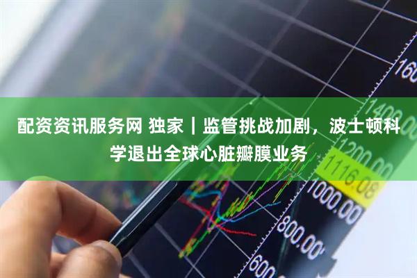 配资资讯服务网 独家｜监管挑战加剧，波士顿科学退出全球心脏瓣膜业务
