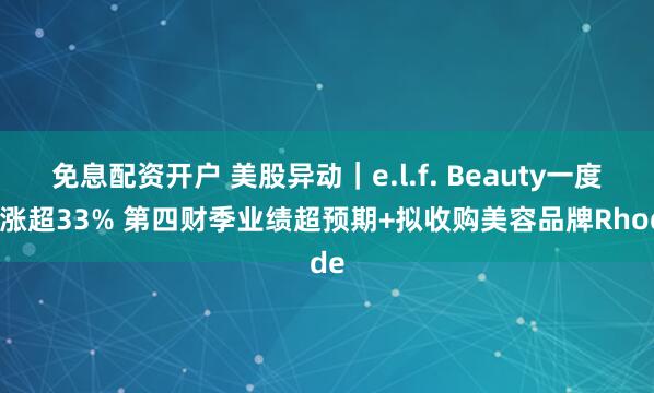 免息配资开户 美股异动｜e.l.f. Beauty一度大涨超33% 第四财季业绩超预期+拟收购美容品牌Rhode