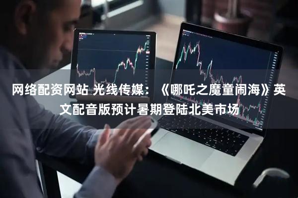 网络配资网站 光线传媒：《哪吒之魔童闹海》英文配音版预计暑期登陆北美市场