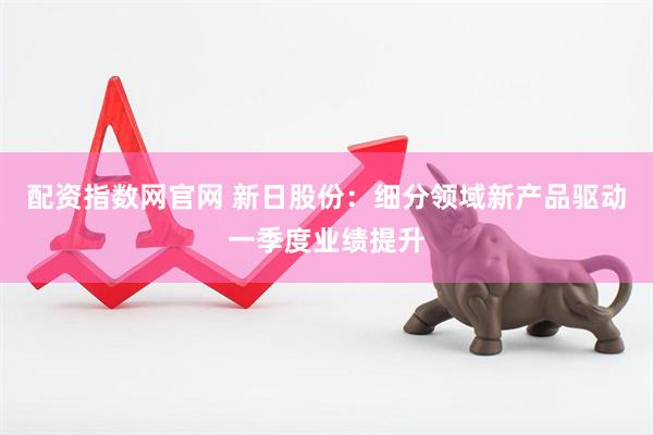 配资指数网官网 新日股份：细分领域新产品驱动一季度业绩提升