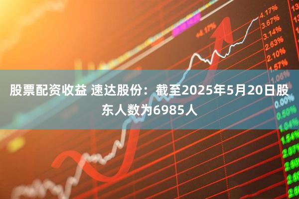 股票配资收益 速达股份：截至2025年5月20日股东人数为6985人