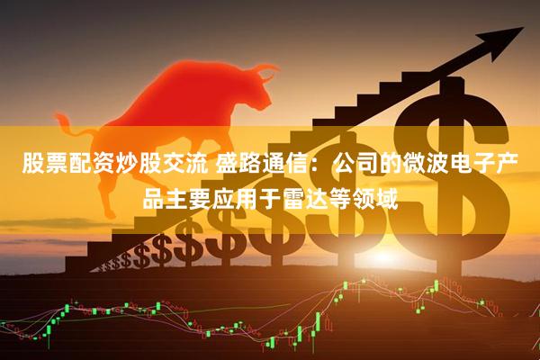 股票配资炒股交流 盛路通信：公司的微波电子产品主要应用于雷达等领域