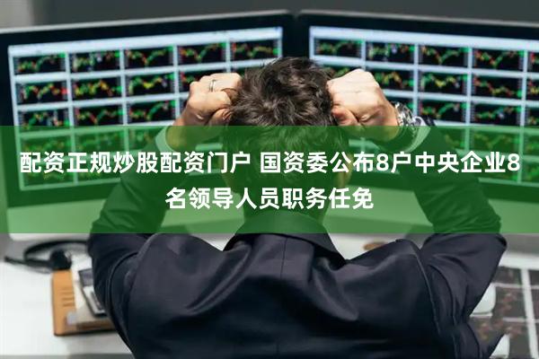 配资正规炒股配资门户 国资委公布8户中央企业8名领导人员职务任免