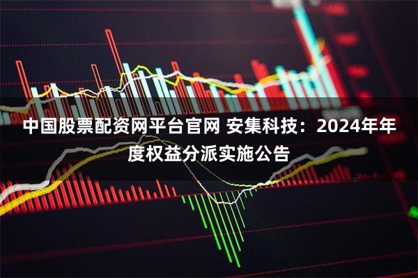 中国股票配资网平台官网 安集科技：2024年年度权益分派实施公告