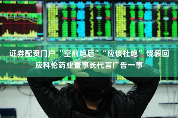证券配资门户 “空前绝后”“应该杜绝” 饶毅回应科伦药业董事长代言广告一事