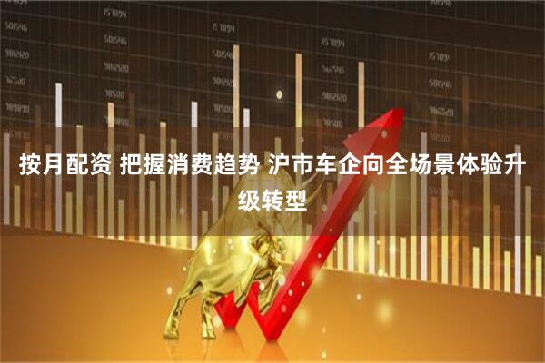 按月配资 把握消费趋势 沪市车企向全场景体验升级转型