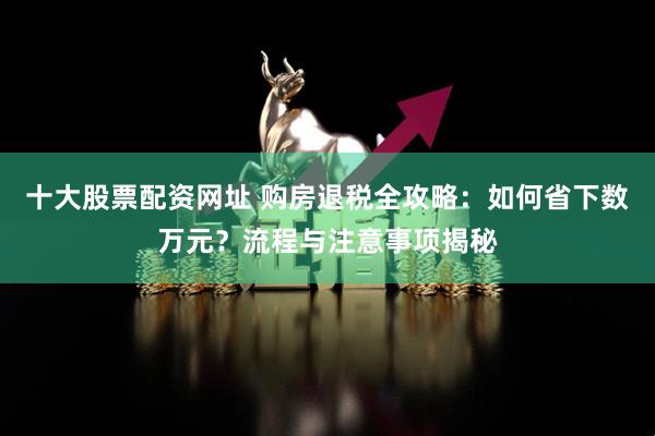 十大股票配资网址 购房退税全攻略：如何省下数万元？流程与注意事项揭秘