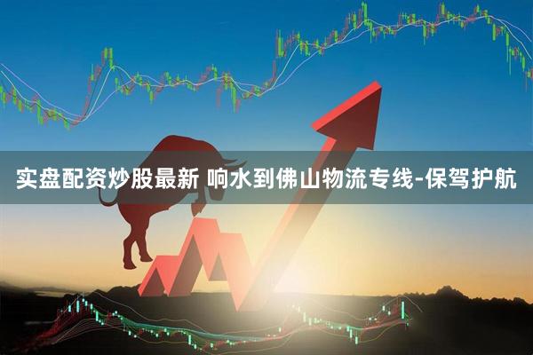实盘配资炒股最新 响水到佛山物流专线-保驾护航