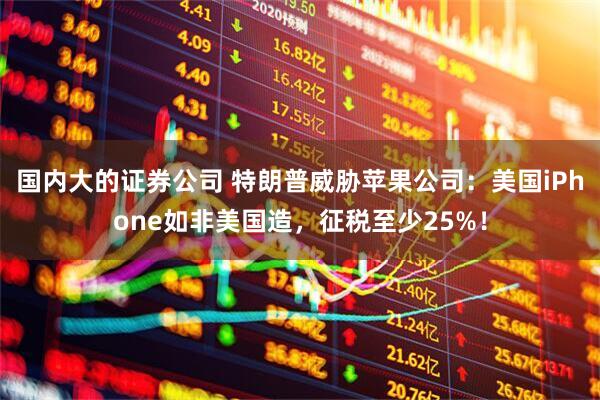 国内大的证券公司 特朗普威胁苹果公司：美国iPhone如非美国造，征税至少25%！