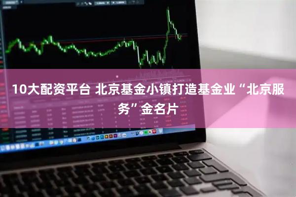 10大配资平台 北京基金小镇打造基金业“北京服务”金名片