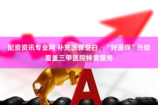配资资讯专业网 补充医保空白，“好医保”升级覆盖三甲医院特需服务