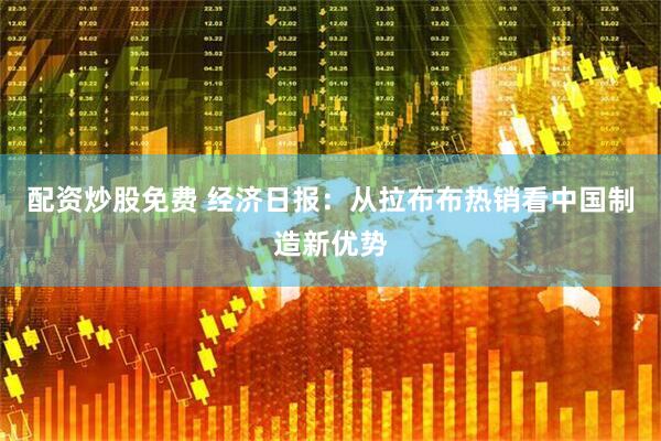 配资炒股免费 经济日报：从拉布布热销看中国制造新优势