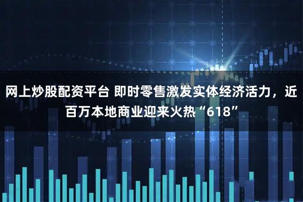 网上炒股配资平台 即时零售激发实体经济活力，近百万本地商业迎来火热“618”