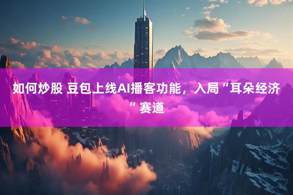 如何炒股 豆包上线AI播客功能，入局“耳朵经济”赛道