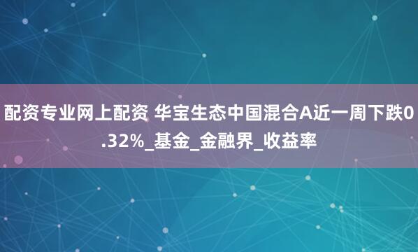 配资专业网上配资 华宝生态中国混合A近一周下跌0.32%_基金_金融界_收益率