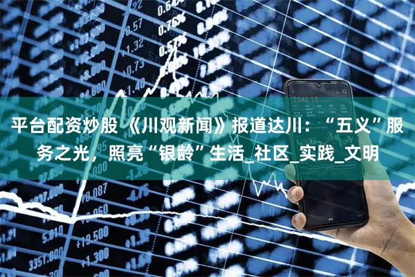 平台配资炒股 《川观新闻》报道达川：“五义”服务之光，照亮“银龄”生活_社区_实践_文明