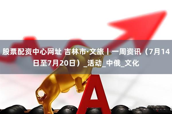 股票配资中心网址 吉林市·文旅丨一周资讯（7月14日至7月20日）_活动_中俄_文化