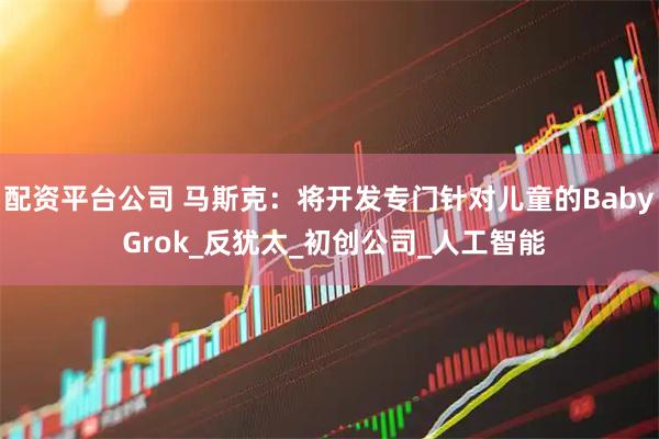 配资平台公司 马斯克：将开发专门针对儿童的Baby Grok_反犹太_初创公司_人工智能