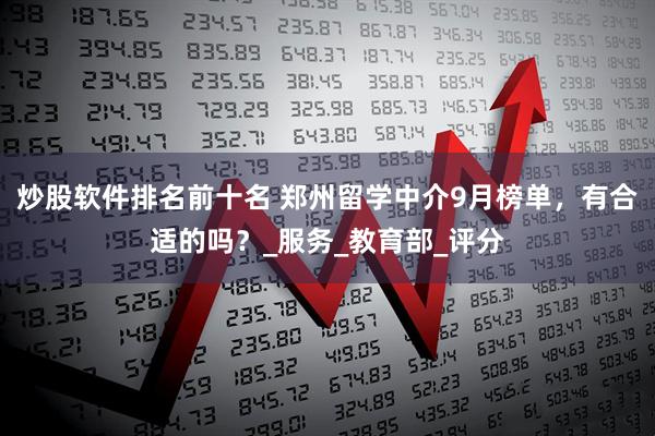 炒股软件排名前十名 郑州留学中介9月榜单，有合适的吗？_服务_教育部_评分