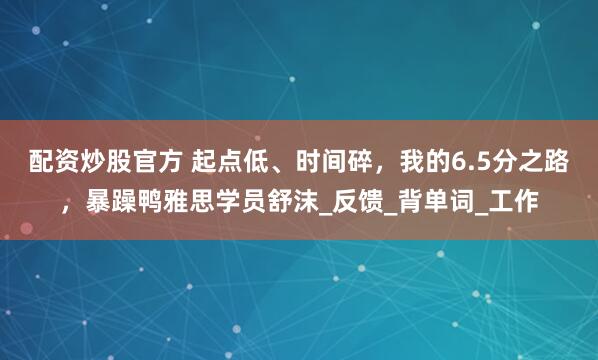 配资炒股官方 起点低、时间碎，我的6.5分之路，暴躁鸭雅思学员舒沫_反馈_背单词_工作
