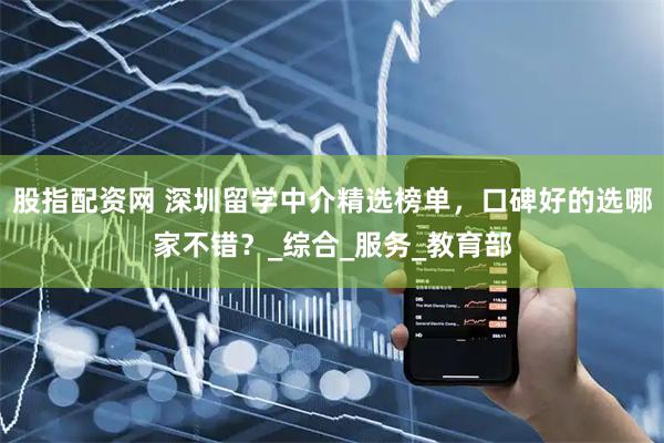 股指配资网 深圳留学中介精选榜单，口碑好的选哪家不错？_综合_服务_教育部