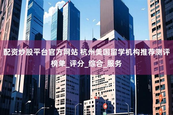 配资炒股平台官方网站 杭州美国留学机构推荐测评榜单_评分_综合_服务