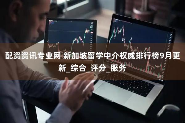 配资资讯专业网 新加坡留学中介权威排行榜9月更新_综合_评分_服务