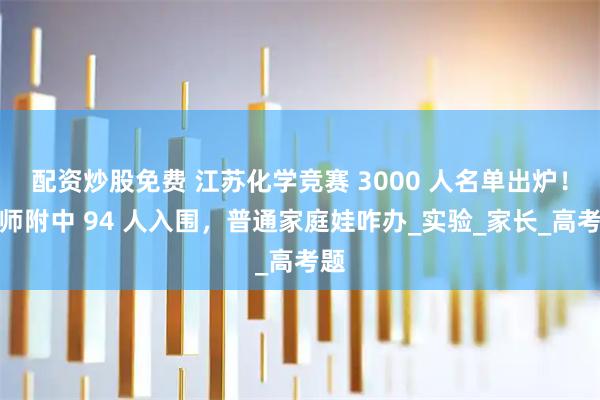 配资炒股免费 江苏化学竞赛 3000 人名单出炉！南师附中 94 人入围，普通家庭娃咋办_实验_家长_高考题