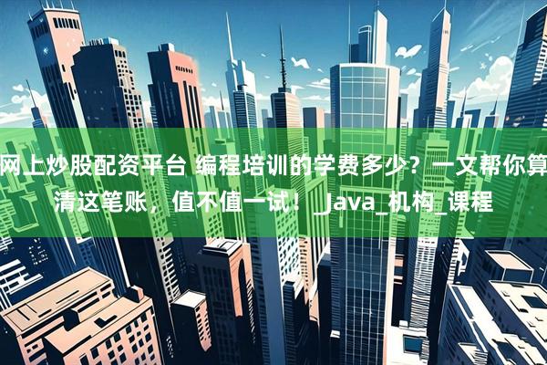 网上炒股配资平台 编程培训的学费多少？一文帮你算清这笔账，值不值一试！_Java_机构_课程
