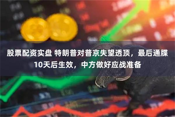 股票配资实盘 特朗普对普京失望透顶，最后通牒10天后生效，中方做好应战准备