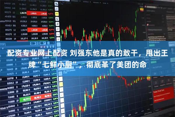 配资专业网上配资 刘强东他是真的敢干，甩出王牌“七鲜小厨”，彻底革了美团的命
