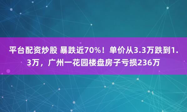 平台配资炒股 暴跌近70%！单价从3.3万跌到1.3万，广州一花园楼盘房子亏损236万