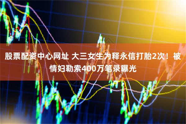 股票配资中心网址 大三女生为释永信打胎2次！被情妇勒索400万笔录曝光