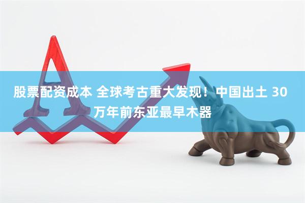 股票配资成本 全球考古重大发现！中国出土 30 万年前东亚最早木器