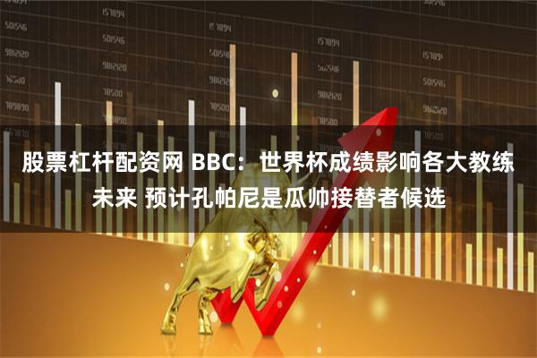 股票杠杆配资网 BBC：世界杯成绩影响各大教练未来 预计孔帕尼是瓜帅接替者候选