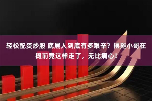轻松配资炒股 底层人到底有多艰辛？摆摊小哥在摊前竟这样走了，无比痛心！