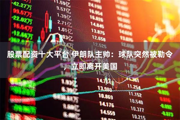 股票配资十大平台 伊朗队主帅：球队突然被勒令，立即离开美国