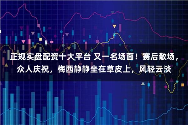 正规实盘配资十大平台 又一名场面！赛后散场，众人庆祝，梅西静静坐在草皮上，风轻云淡