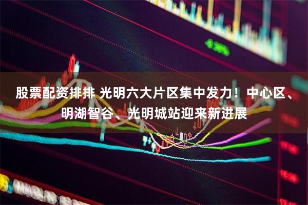 股票配资排排 光明六大片区集中发力！中心区、明湖智谷、光明城站迎来新进展