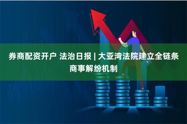 券商配资开户 法治日报 | 大亚湾法院建立全链条商事解纷机制