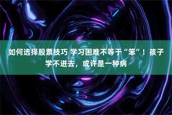 如何选择股票技巧 学习困难不等于“笨”！孩子学不进去，或许是一种病